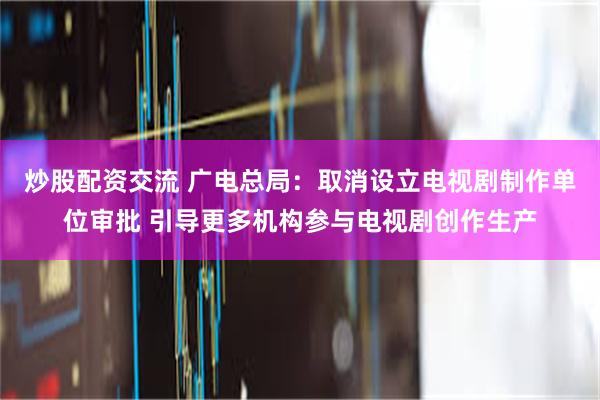 炒股配资交流 广电总局：取消设立电视剧制作单位审批 引导更多机构参与电视剧创作生产