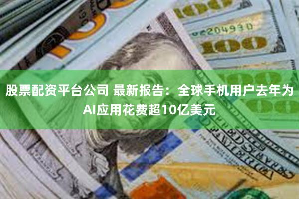 股票配资平台公司 最新报告：全球手机用户去年为AI应用花费超10亿美元
