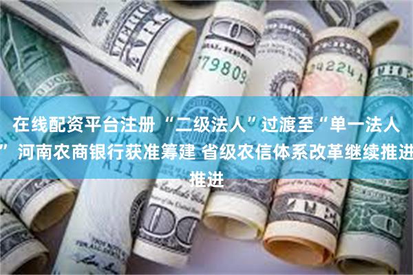 在线配资平台注册 “二级法人”过渡至“单一法人” 河南农商银行获准筹建 省级农信体系改革继续推进