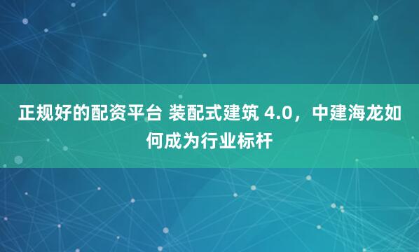 正规好的配资平台 装配式建筑 4.0，中建海龙如何成为行业标杆