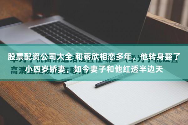 股票配资公司大全 和蒋欣相恋多年，他转身娶了小四岁娇妻，如今妻子和他红透半边天