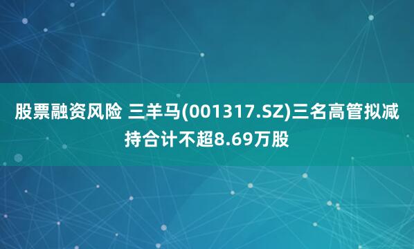 股票融资风险 三羊马(001317.SZ)三名高管拟减持合计不超8.69万股