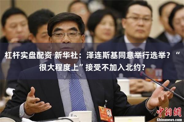 杠杆实盘配资 新华社：泽连斯基同意举行选举？“很大程度上”接受不加入北约？