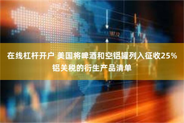 在线杠杆开户 美国将啤酒和空铝罐列入征收25%铝关税的衍生产品清单