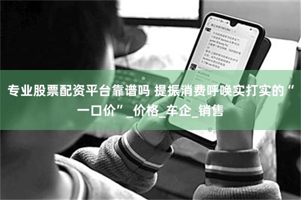 专业股票配资平台靠谱吗 提振消费呼唤实打实的“一口价”_价格_车企_销售