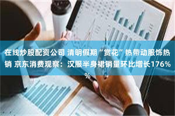 在线炒股配资公司 清明假期“赏花”热带动服饰热销 京东消费观察：汉服半身裙销量环比增长176%