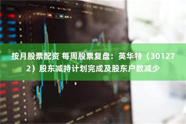 按月股票配资 每周股票复盘：英华特（301272）股东减持计划完成及股东户数减少