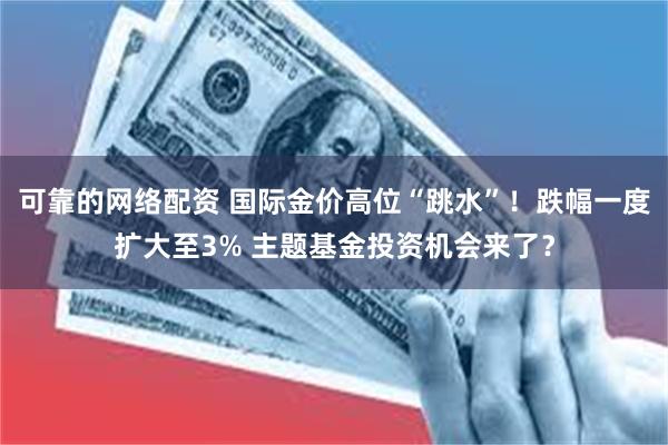 可靠的网络配资 国际金价高位“跳水”！跌幅一度扩大至3% 主题基金投资机会来了？