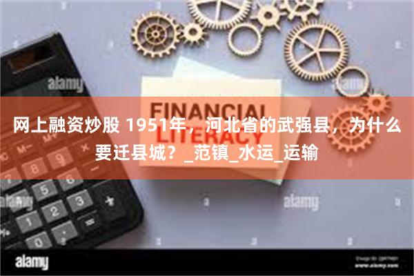 网上融资炒股 1951年，河北省的武强县，为什么要迁县城？_范镇_水运_运输