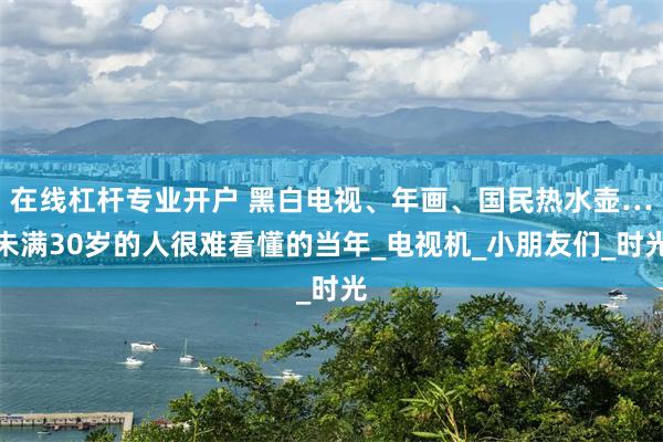 在线杠杆专业开户 黑白电视、年画、国民热水壶…未满30岁的人很难看懂的当年_电视机_小朋友们_时光