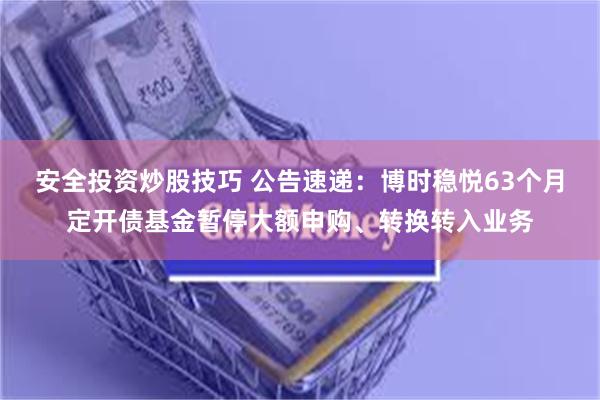 安全投资炒股技巧 公告速递：博时稳悦63个月定开债基金暂停大额申购、转换转入业务