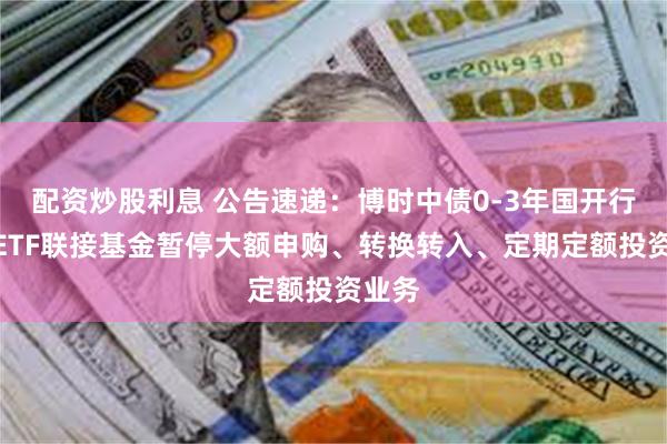 配资炒股利息 公告速递：博时中债0-3年国开行债券ETF联接基金暂停大额申购、转换转入、定期定额投资业务