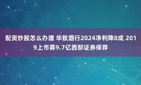 配资炒股怎么办理 华致酒行2024净利降8成 2019上市募9.7亿西部证券保荐