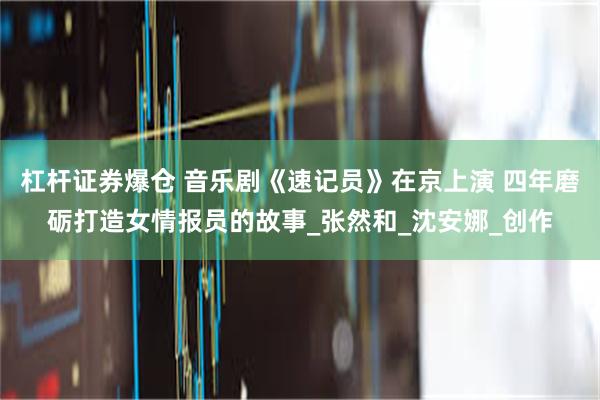 杠杆证券爆仓 音乐剧《速记员》在京上演 四年磨砺打造女情报员的故事_张然和_沈安娜_创作