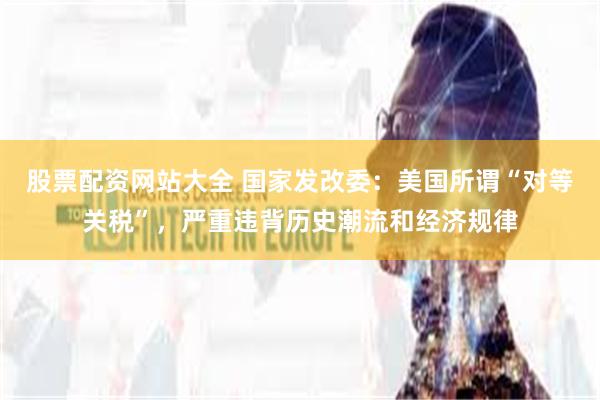 股票配资网站大全 国家发改委：美国所谓“对等关税”，严重违背历史潮流和经济规律