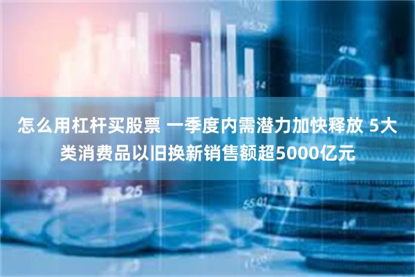 怎么用杠杆买股票 一季度内需潜力加快释放 5大类消费品以旧换新销售额超5000亿元