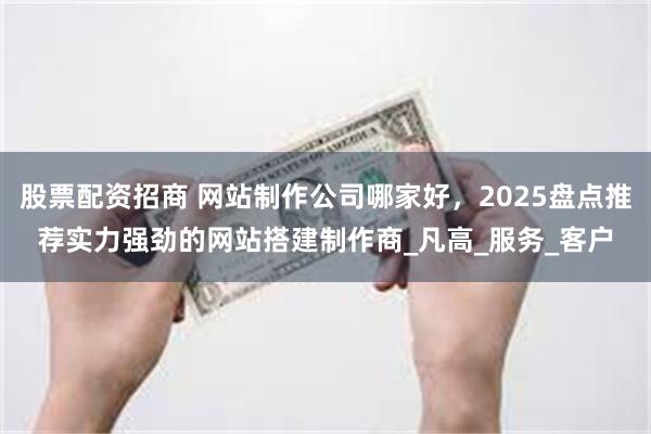 股票配资招商 网站制作公司哪家好，2025盘点推荐实力强劲的网站搭建制作商_凡高_服务_客户