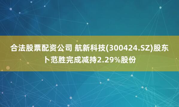合法股票配资公司 航新科技(300424.SZ)股东卜范胜完成减持2.29%股份