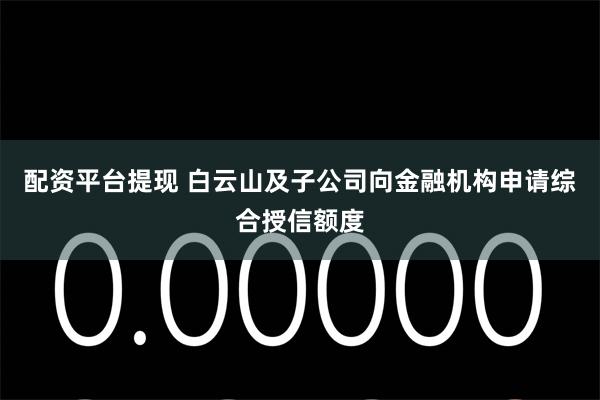 配资平台提现 白云山及子公司向金融机构申请综合授信额度