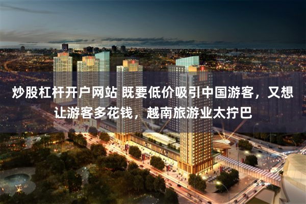 炒股杠杆开户网站 既要低价吸引中国游客，又想让游客多花钱，越南旅游业太拧巴
