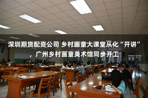 深圳期货配资公司 乡村画童大课堂从化“开讲”，广州乡村画童美术馆同步开工