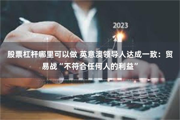 股票杠杆哪里可以做 英意澳领导人达成一致：贸易战“不符合任何人的利益”