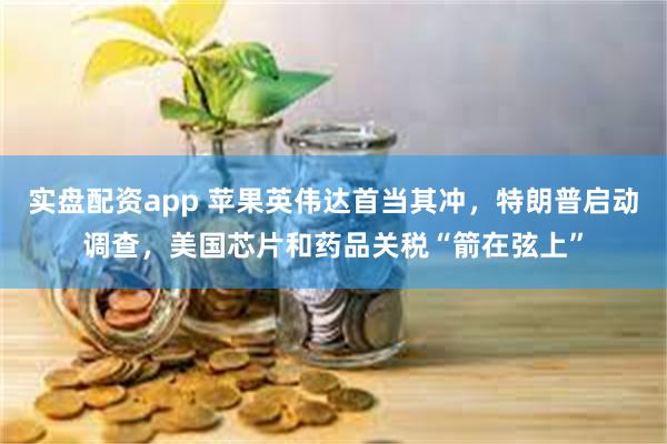 实盘配资app 苹果英伟达首当其冲，特朗普启动调查，美国芯片和药品关税“箭在弦上”