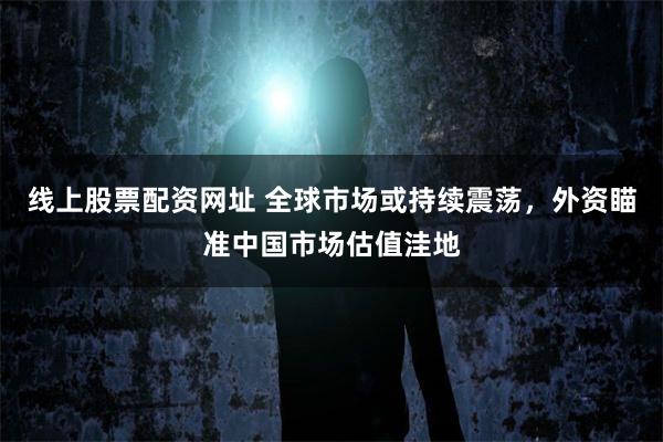线上股票配资网址 全球市场或持续震荡，外资瞄准中国市场估值洼地
