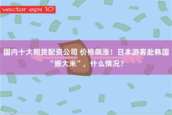 国内十大期货配资公司 价格飙涨！日本游客赴韩国“搬大米”，什么情况？
