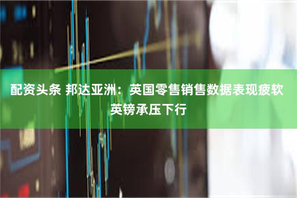 配资头条 邦达亚洲：英国零售销售数据表现疲软 英镑承压下行
