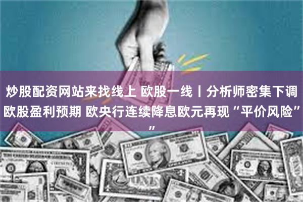 炒股配资网站来找线上 欧股一线丨分析师密集下调欧股盈利预期 欧央行连续降息欧元再现“平价风险”