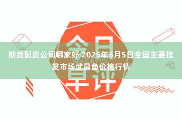 期货配资公司哪家好 2025年5月5日全国主要批发市场武昌鱼价格行情