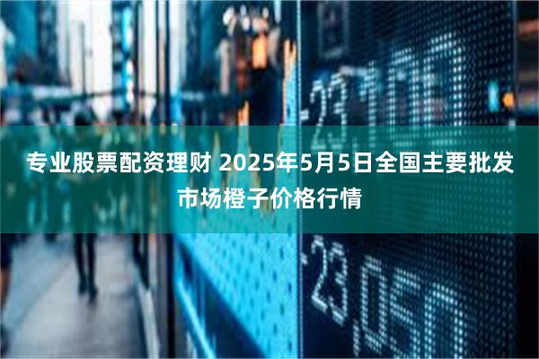 专业股票配资理财 2025年5月5日全国主要批发市场橙子价格行情