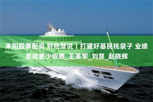 耒阳股票配资 财经慧说丨打理好基民钱袋子 业绩差就要少收费_王革军_刘慧_赵晓辉