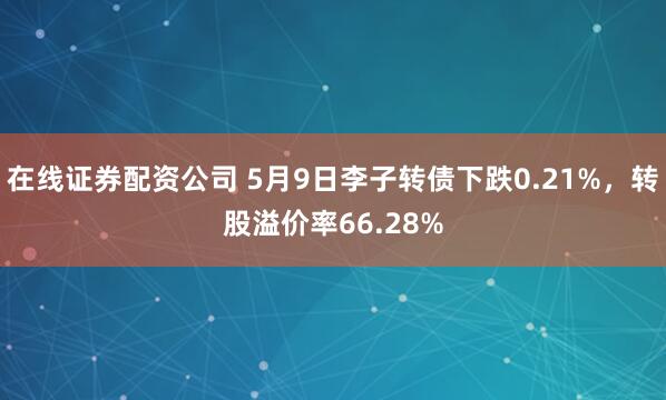 在线证券配资公司 5月9日李子转债下跌0.21%，转股溢价率66.28%