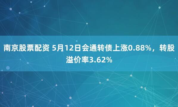 南京股票配资 5月12日会通转债上涨0.88%，转股溢价率3.62%