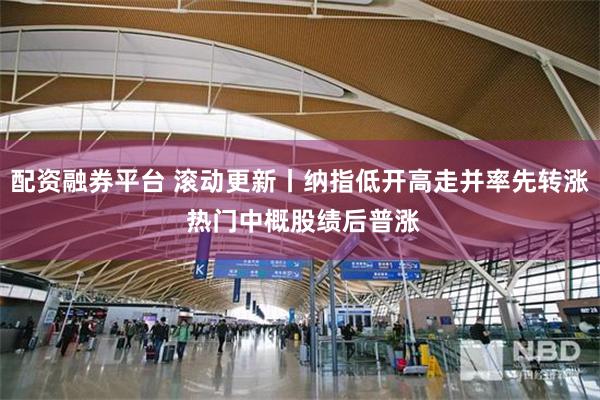 配资融券平台 滚动更新丨纳指低开高走并率先转涨 热门中概股绩后普涨