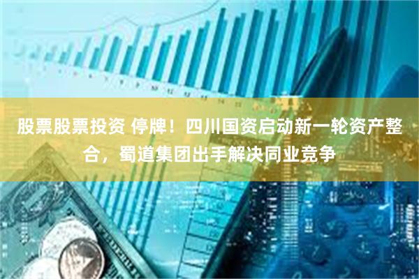 股票股票投资 停牌！四川国资启动新一轮资产整合，蜀道集团出手解决同业竞争