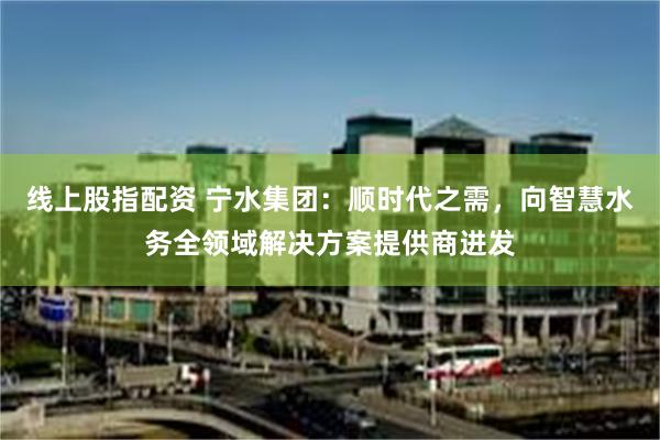 线上股指配资 宁水集团：顺时代之需，向智慧水务全领域解决方案提供商进发