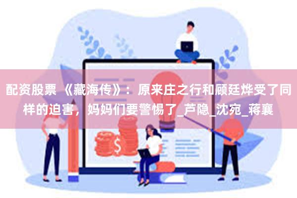 配资股票 《藏海传》：原来庄之行和顾廷烨受了同样的迫害，妈妈们要警惕了_芦隐_沈宛_蒋襄