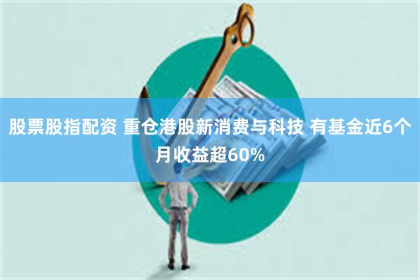 股票股指配资 重仓港股新消费与科技 有基金近6个月收益超60%