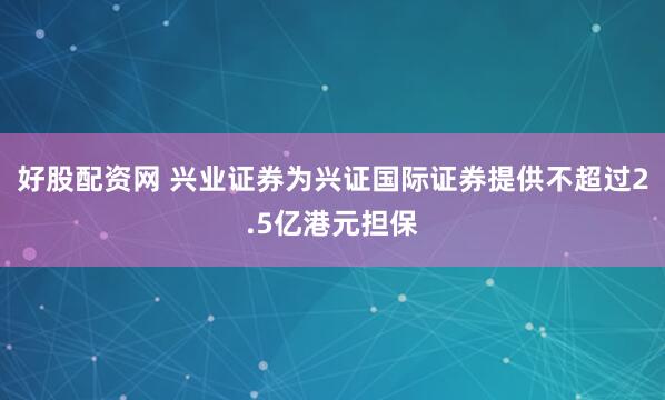 好股配资网 兴业证券为兴证国际证券提供不超过2.5亿港元担保