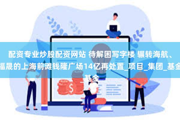 配资专业炒股配资网站 待解困写字楼 辗转海航、福晟的上海前滩钱隆广场14亿再处置_项目_集团_基金