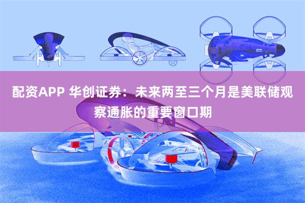 配资APP 华创证券：未来两至三个月是美联储观察通胀的重要窗口期