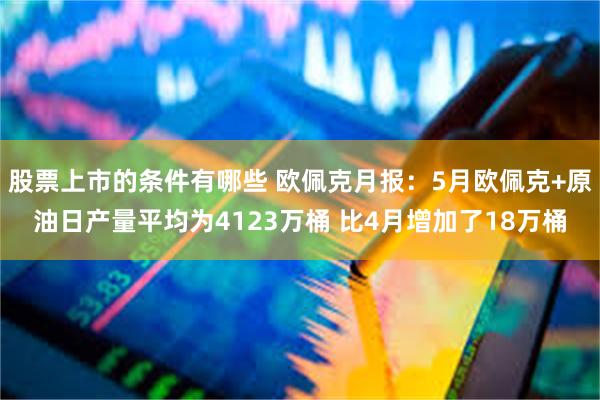 股票上市的条件有哪些 欧佩克月报：5月欧佩克+原油日产量平均为4123万桶 比4月增加了18万桶