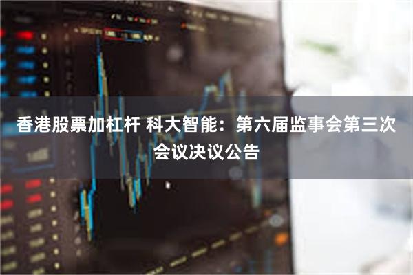 香港股票加杠杆 科大智能：第六届监事会第三次会议决议公告