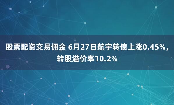 股票配资交易佣金 6月27日航宇转债上涨0.45%，转股溢价率10.2%