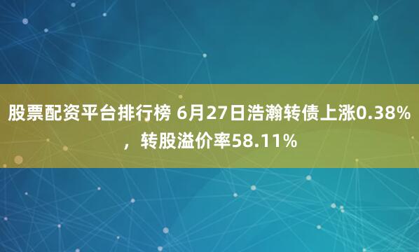 股票配资平台排行榜 6月27日浩瀚转债上涨0.38%，转股溢价率58.11%