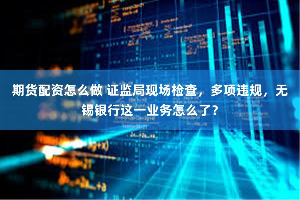 期货配资怎么做 证监局现场检查，多项违规，无锡银行这一业务怎么了？