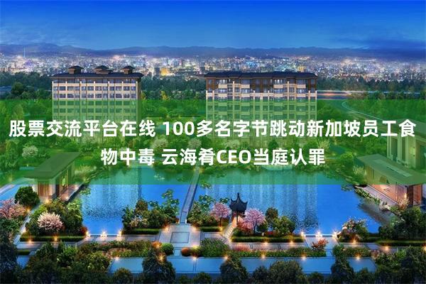 股票交流平台在线 100多名字节跳动新加坡员工食物中毒 云海肴CEO当庭认罪